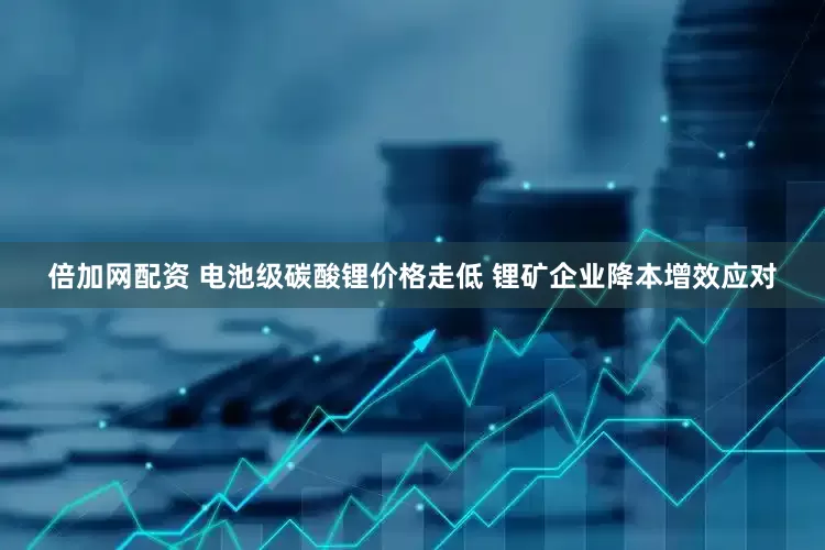 倍加网配资 电池级碳酸锂价格走低 锂矿企业降本增效应对