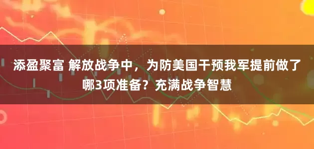 添盈聚富 解放战争中，为防美国干预我军提前做了哪3项准备？充满战争智慧