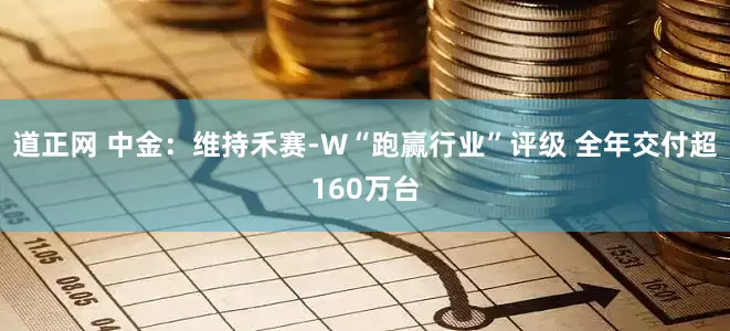 道正网 中金：维持禾赛-W“跑赢行业”评级 全年交付超160万台