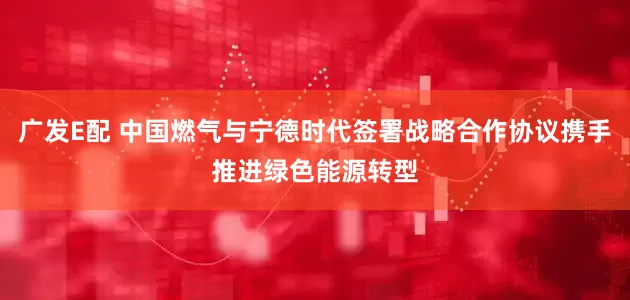 广发E配 中国燃气与宁德时代签署战略合作协议携手推进绿色能源转型