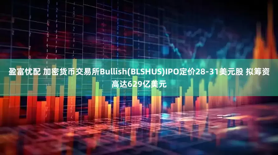 盈富忧配 加密货币交易所Bullish(BLSHUS)IPO定价28-31美元股 拟筹资高达629亿美元