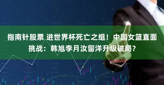指南针股票 进世界杯死亡之组！中国女篮直面挑战：韩旭李月汝留洋升级破局？
