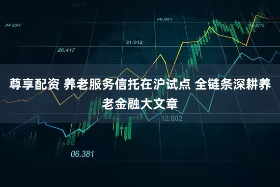 尊享配资 养老服务信托在沪试点 全链条深耕养老金融大文章